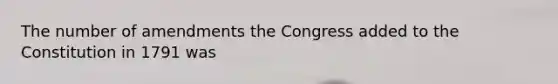 The number of amendments the Congress added to the Constitution in 1791 was