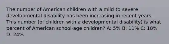 The number of American children with a mild-to-severe developmental disability has been increasing in recent years. This number (of children with a developmental disability) is what percent of American school-age children? A: 5% B: 11% C: 18% D: 24%