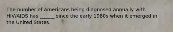 The number of Americans being diagnosed annually with HIV/AIDS has ______ since the early 1980s when it emerged in the United States.