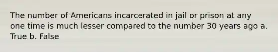 The number of Americans incarcerated in jail or prison at any one time is much lesser compared to the number 30 years ago a. True b. False