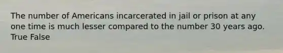 The number of Americans incarcerated in jail or prison at any one time is much lesser compared to the number 30 years ago. True False