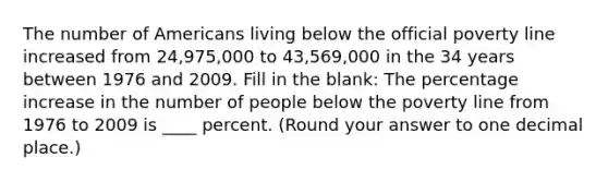 The number of Americans living below the official poverty line increased from 24,975,000 to 43,569,000 in the 34 years between 1976 and 2009. Fill in the blank: The percentage increase in the number of people below the poverty line from 1976 to 2009 is ____ percent. (Round your answer to one decimal place.)