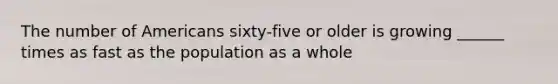 The number of Americans sixty-five or older is growing ______ times as fast as the population as a whole