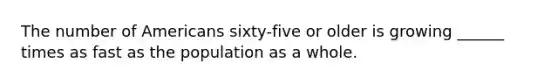 The number of Americans sixty-five or older is growing ______ times as fast as the population as a whole.