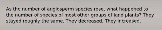 As the number of angiosperm species rose, what happened to the number of species of most other groups of land plants? They stayed roughly the same. They decreased. They increased.