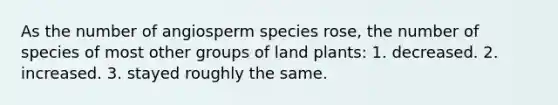 As the number of angiosperm species rose, the number of species of most other groups of land plants: 1. decreased. 2. increased. 3. stayed roughly the same.