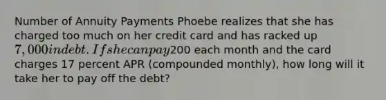 Number of Annuity Payments Phoebe realizes that she has charged too much on her credit card and has racked up 7,000 in debt. If she can pay200 each month and the card charges 17 percent APR (compounded monthly), how long will it take her to pay off the debt?