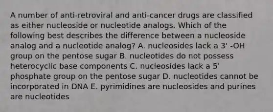 A number of anti-retroviral and anti-cancer drugs are classified as either nucleoside or nucleotide analogs. Which of the following best describes the difference between a nucleoside analog and a nucleotide analog? A. nucleosides lack a 3' -OH group on the pentose sugar B. nucleotides do not possess heterocyclic base components C. nucleosides lack a 5' phosphate group on the pentose sugar D. nucleotides cannot be incorporated in DNA E. pyrimidines are nucleosides and purines are nucleotides