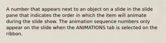 A number that appears next to an object on a slide in the slide pane that indicates the order in which the item will animate during the slide show. The animation sequence numbers only appear on the slide when the ANIMATIONS tab is selected on the ribbon.