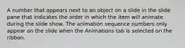 A number that appears next to an object on a slide in the slide pane that indicates the order in which the item will animate during the slide show. The animation sequence numbers only appear on the slide when the Animations tab is selected on the ribbon.