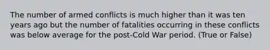 The number of armed conflicts is much higher than it was ten years ago but the number of fatalities occurring in these conflicts was below average for the post-Cold War period. (True or False)