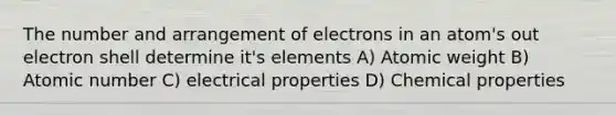 The number and arrangement of electrons in an atom's out electron shell determine it's elements A) Atomic weight B) Atomic number C) electrical properties D) Chemical properties