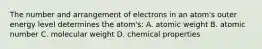 The number and arrangement of electrons in an atom's outer energy level determines the atom's: A. atomic weight B. atomic number C. molecular weight D. chemical properties