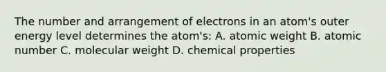 The number and arrangement of electrons in an atom's outer energy level determines the atom's: A. atomic weight B. atomic number C. molecular weight D. chemical properties