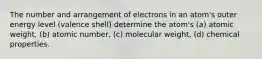 The number and arrangement of electrons in an atom's outer energy level (valence shell) determine the atom's (a) atomic weight, (b) atomic number, (c) molecular weight, (d) chemical properties.