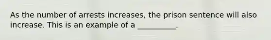 As the number of arrests increases, the prison sentence will also increase. This is an example of a __________.