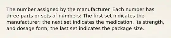 The number assigned by the manufacturer. Each number has three parts or sets of numbers: The first set indicates the manufacturer; the next set indicates the medication, its strength, and dosage form; the last set indicates the package size.