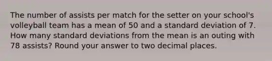 The number of assists per match for the setter on your​ school's volleyball team has a mean of 50 and a standard deviation of 7. How many standard deviations from the mean is an outing with 78 ​assists? Round your answer to two decimal places.