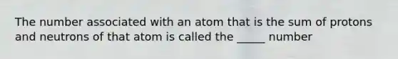 The number associated with an atom that is the sum of protons and neutrons of that atom is called the _____ number