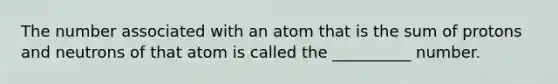 The number associated with an atom that is the sum of protons and neutrons of that atom is called the __________ number.