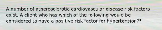 A number of atherosclerotic cardiovascular disease risk factors exist. A client who has which of the following would be considered to have a positive risk factor for hypertension?*