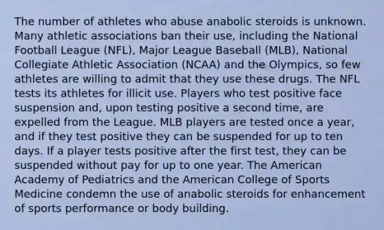 The number of athletes who abuse anabolic steroids is unknown. Many athletic associations ban their use, including the National Football League (NFL), Major League Baseball (MLB), National Collegiate Athletic Association (NCAA) and the Olympics, so few athletes are willing to admit that they use these drugs. The NFL tests its athletes for illicit use. Players who test positive face suspension and, upon testing positive a second time, are expelled from the League. MLB players are tested once a year, and if they test positive they can be suspended for up to ten days. If a player tests positive after the first test, they can be suspended without pay for up to one year. The American Academy of Pediatrics and the American College of Sports Medicine condemn the use of anabolic steroids for enhancement of sports performance or body building.