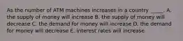 As the number of ATM machines increases in a country _____. A. the supply of money will increase B. the supply of money will decrease C. the demand for money will increase D. the demand for money will decrease E. interest rates will increase