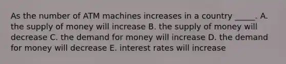 As the number of ATM machines increases in a country _____. A. the supply of money will increase B. the supply of money will decrease C. the demand for money will increase D. the demand for money will decrease E. interest rates will increase