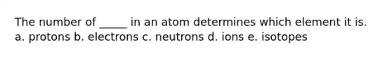 The number of _____ in an atom determines which element it is. a. protons b. electrons c. neutrons d. ions e. isotopes