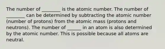 The number of ________ is the atomic number. The number of ________ can be determined by subtracting the atomic number (number of protons) from the atomic mass (protons and neutrons). The number of ______ in an atom is also determined by the atomic number. This is possible because all atoms are neutral.