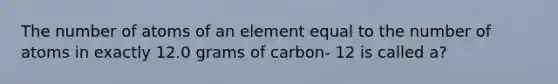 The number of atoms of an element equal to the number of atoms in exactly 12.0 grams of carbon- 12 is called a?