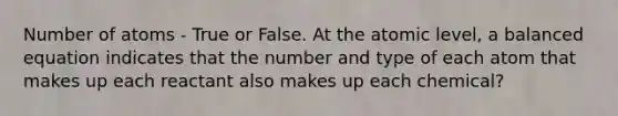 Number of atoms - True or False. At the atomic level, a balanced equation indicates that the number and type of each atom that makes up each reactant also makes up each chemical?