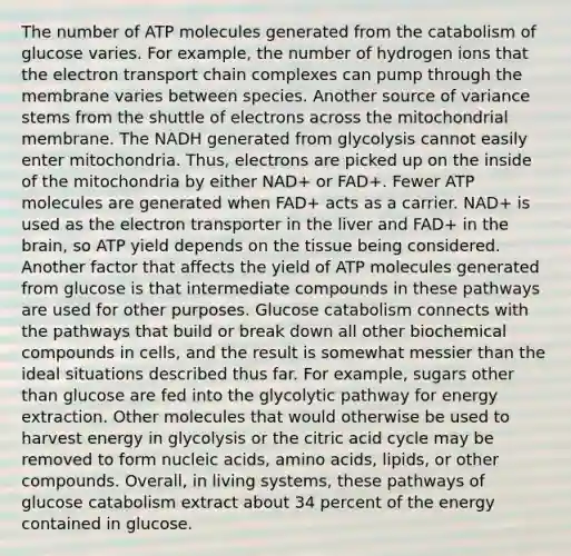 The number of ATP molecules generated from the catabolism of glucose varies. For example, the number of hydrogen ions that <a href='https://www.questionai.com/knowledge/k57oGBr0HP-the-electron-transport-chain' class='anchor-knowledge'>the electron transport chain</a> complexes can pump through the membrane varies between species. Another source of variance stems from the shuttle of electrons across the mitochondrial membrane. The NADH generated from glycolysis cannot easily enter mitochondria. Thus, electrons are picked up on the inside of the mitochondria by either NAD+ or FAD+. Fewer ATP molecules are generated when FAD+ acts as a carrier. NAD+ is used as the electron transporter in the liver and FAD+ in <a href='https://www.questionai.com/knowledge/kLMtJeqKp6-the-brain' class='anchor-knowledge'>the brain</a>, so ATP yield depends on the tissue being considered. Another factor that affects the yield of ATP molecules generated from glucose is that intermediate compounds in these pathways are used for other purposes. Glucose catabolism connects with the pathways that build or break down all other biochemical compounds in cells, and the result is somewhat messier than the ideal situations described thus far. For example, sugars other than glucose are fed into the glycolytic pathway for energy extraction. Other molecules that would otherwise be used to harvest energy in glycolysis or the citric acid cycle may be removed to form nucleic acids, <a href='https://www.questionai.com/knowledge/k9gb720LCl-amino-acids' class='anchor-knowledge'>amino acids</a>, lipids, or other compounds. Overall, in living systems, these pathways of glucose catabolism extract about 34 percent of the energy contained in glucose.