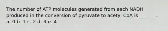 The number of ATP molecules generated from each NADH produced in the conversion of pyruvate to acetyl CoA is _______. a. 0 b. 1 c. 2 d. 3 e. 4