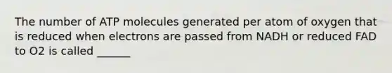 The number of ATP molecules generated per atom of oxygen that is reduced when electrons are passed from NADH or reduced FAD to O2 is called ______