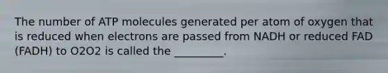 The number of ATP molecules generated per atom of oxygen that is reduced when electrons are passed from NADH or reduced FAD (FADH) to O2O2 is called the _________.