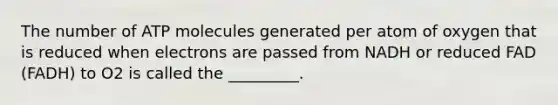 The number of ATP molecules generated per atom of oxygen that is reduced when electrons are passed from NADH or reduced FAD (FADH) to O2 is called the _________.