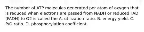 The number of ATP molecules generated per atom of oxygen that is reduced when electrons are passed from NADH or reduced FAD (FADH) to O2 is called the A. utilization ratio. B. energy yield. C. P/O ratio. D. phosphorylation coefficient.