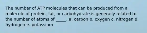 The number of ATP molecules that can be produced from a molecule of protein, fat, or carbohydrate is generally related to the number of atoms of _____. a. carbon b. oxygen c. nitrogen d. hydrogen e. potassium