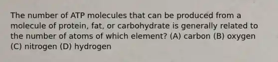 The number of ATP molecules that can be produced from a molecule of protein, fat, or carbohydrate is generally related to the number of atoms of which element? (A) carbon (B) oxygen (C) nitrogen (D) hydrogen