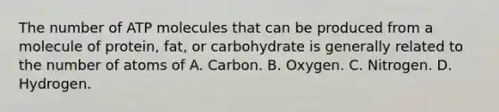 The number of ATP molecules that can be produced from a molecule of protein, fat, or carbohydrate is generally related to the number of atoms of A. Carbon. B. Oxygen. C. Nitrogen. D. Hydrogen.