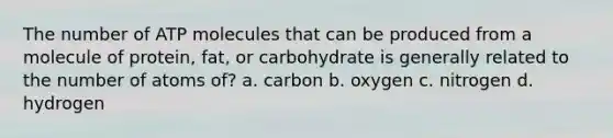 The number of ATP molecules that can be produced from a molecule of protein, fat, or carbohydrate is generally related to the number of atoms of? a. carbon b. oxygen c. nitrogen d. hydrogen