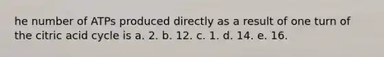 he number of ATPs produced directly as a result of one turn of the citric acid cycle is a. 2. b. 12. c. 1. d. 14. e. 16.