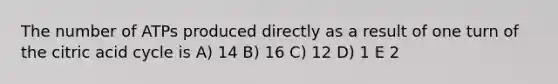 The number of ATPs produced directly as a result of one turn of the citric acid cycle is A) 14 B) 16 C) 12 D) 1 E 2