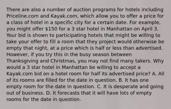 There are also a number of auction programs for hotels including Priceline.com and Kayak.com, which allow you to offer a price for a class of hotel in a specific city for a certain date. For example, you might offer 150 for a 3 star hotel in Manhattan on April 3. Your bid is shown to participating hotels that might be willing to take your offer to fill a room that they project would otherwise be empty that night, at a price which is half or less than advertised. However, if you try this in the busy season between Thanksgiving and Christmas, you may not find many takers. Why would a 3 star hotel in Manhattan be willing to accept a Kayak.com bid on a hotel room for half its advertised price? A. All of its rooms are filled for the date in question. B. It has one empty room for the date in question. C. It is desperate and going out of business. D. It forecasts that it will have lots of empty rooms for the date in question.