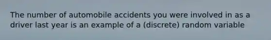 The number of automobile accidents you were involved in as a driver last year is an example of a (discrete) random variable