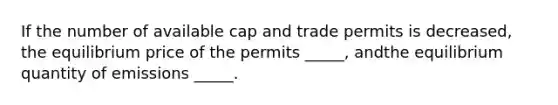 If the number of available cap and trade permits is decreased, the equilibrium price of the permits _____, andthe equilibrium quantity of emissions _____.