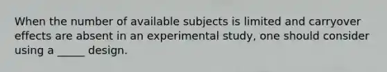 When the number of available subjects is limited and carryover effects are absent in an experimental study, one should consider using a _____ design.