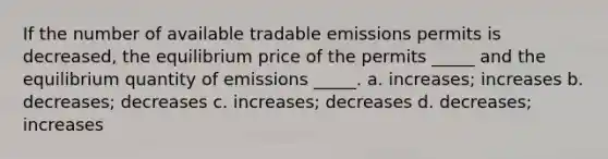 If the number of available tradable emissions permits is decreased, the equilibrium price of the permits _____ and the equilibrium quantity of emissions _____. a. increases; increases b. decreases; decreases c. increases; decreases d. decreases; increases