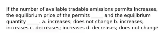 If the number of available tradable emissions permits increases, the equilibrium price of the permits _____ and the equilibrium quantity _____. a. increases; does not change b. increases; increases c. decreases; increases d. decreases; does not change